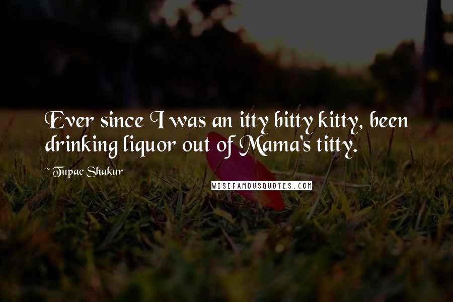 Tupac Shakur quotes: Ever since I was an itty bitty kitty, been drinking liquor out of Mama's titty.