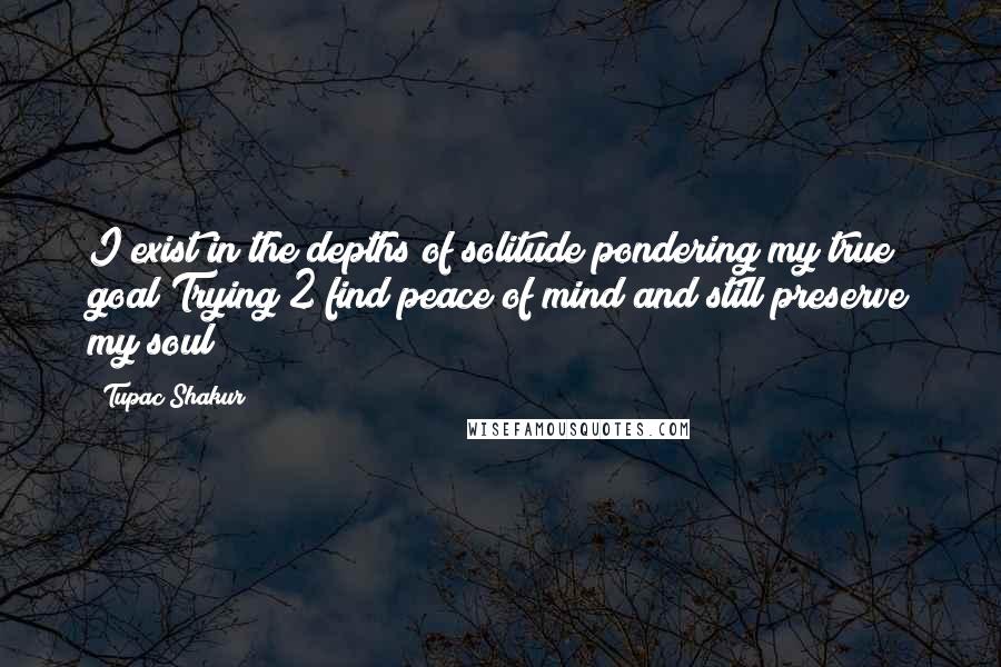 Tupac Shakur quotes: I exist in the depths of solitude pondering my true goal Trying 2 find peace of mind and still preserve my soul