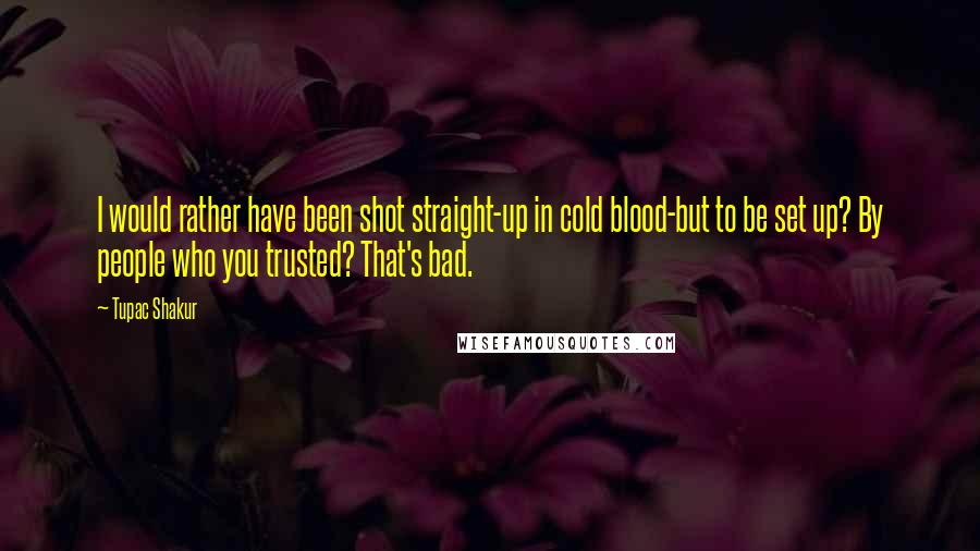 Tupac Shakur quotes: I would rather have been shot straight-up in cold blood-but to be set up? By people who you trusted? That's bad.