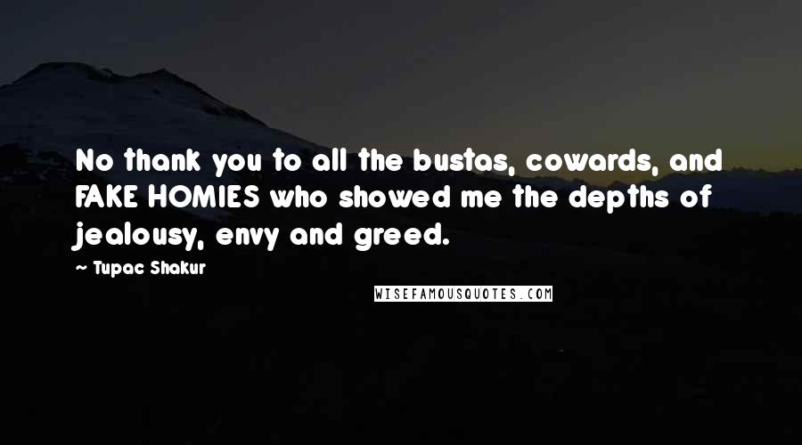 Tupac Shakur quotes: No thank you to all the bustas, cowards, and FAKE HOMIES who showed me the depths of jealousy, envy and greed. Tupac Shakur quotes: No thank you to all the bustas, cowards, and FAKE HOMIES who showed me the depths of jealousy, envy and greed.