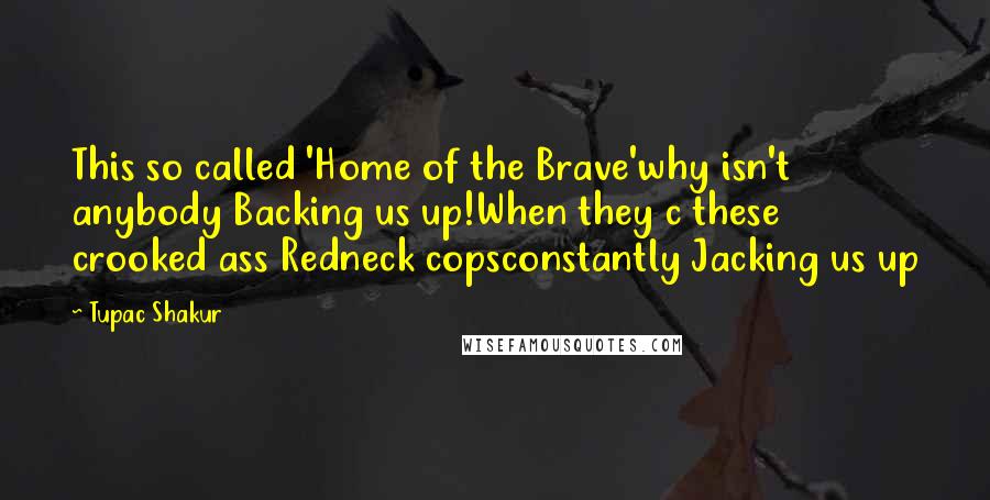 Tupac Shakur quotes: This so called 'Home of the Brave'why isn't anybody Backing us up!When they c these crooked ass Redneck copsconstantly Jacking us up Tupac Shakur quotes: This so called 'Home of the Brave'why isn't anybody Backing us up!When they c these crooked ass Redneck copsconstantly Jacking us up