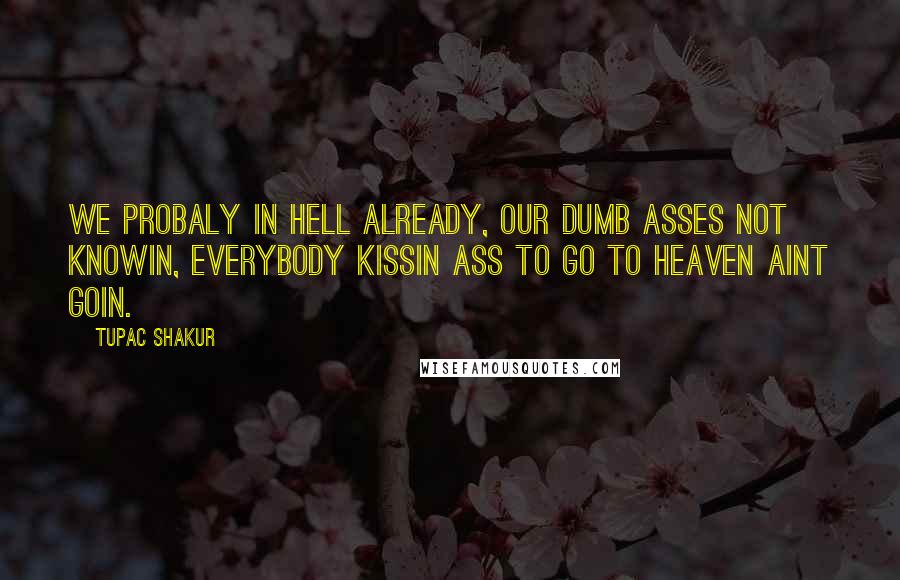 Tupac Shakur quotes: We probaly in hell already, our dumb asses not knowin, everybody kissin ass to go to heaven aint goin. Tupac Shakur quotes: We probaly in hell already, our dumb asses not knowin, everybody kissin ass to go to heaven aint goin.
