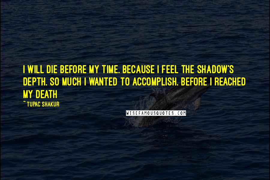 Tupac Shakur quotes: I will die Before My Time. Because I feel the shadow's Depth. So much I wanted to accomplish. before I reached my Death Tupac Shakur quotes: I will die Before My Time. Because I feel the shadow's Depth. So much I wanted to accomplish. before I reached my Death