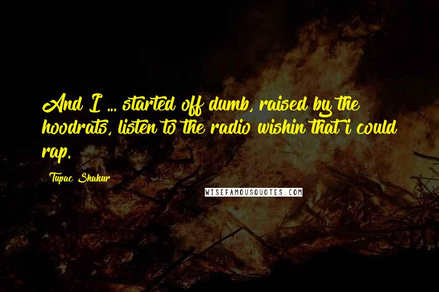 Tupac Shakur quotes: And I ... started off dumb, raised by the hoodrats, listen to the radio wishin that i could rap.