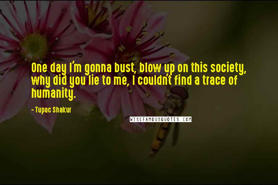 Tupac Shakur quotes: One day I'm gonna bust, blow up on this society, why did you lie to me, I couldn't find a trace of humanity. Tupac Shakur quotes: One day I'm gonna bust, blow up on this society, why did you lie to me, I couldn't find a trace of humanity.