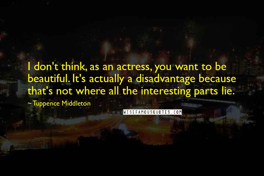 Tuppence Middleton quotes: I don't think, as an actress, you want to be beautiful. It's actually a disadvantage because that's not where all the interesting parts lie.