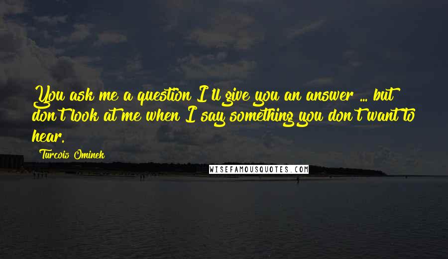 Turcois Ominek quotes: You ask me a question I'll give you an answer ... but don't look at me when I say something you don't want to hear.