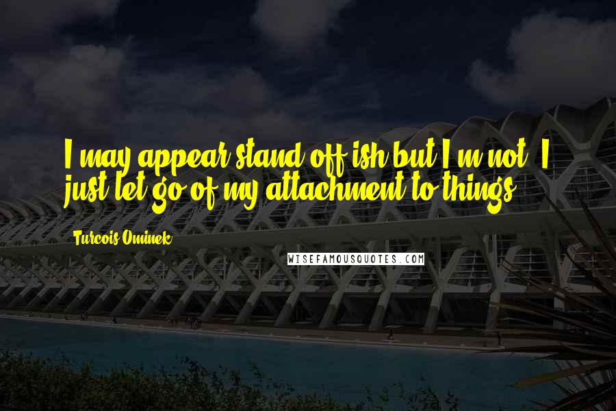 Turcois Ominek quotes: I may appear stand off-ish but I'm not. I just let go of my attachment to things.