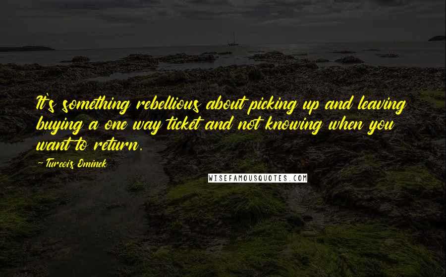 Turcois Ominek quotes: It's something rebellious about picking up and leaving buying a one way ticket and not knowing when you want to return.