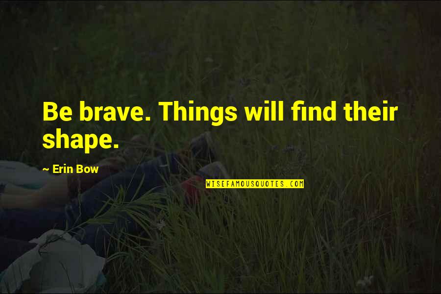 Turned Trials Into Triumphs Quotes By Erin Bow: Be brave. Things will find their shape. Turned Trials Into Triumphs Quotes By Erin Bow: Be brave. Things will find their shape.