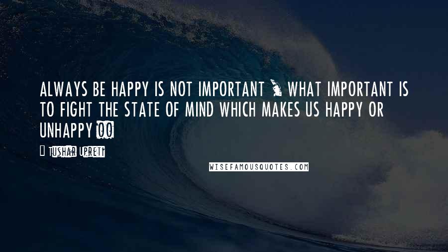Tushar Upreti quotes: ALWAYS BE HAPPY IS NOT IMPORTANT , WHAT IMPORTANT IS TO FIGHT THE STATE OF MIND WHICH MAKES US HAPPY OR UNHAPPY !!
