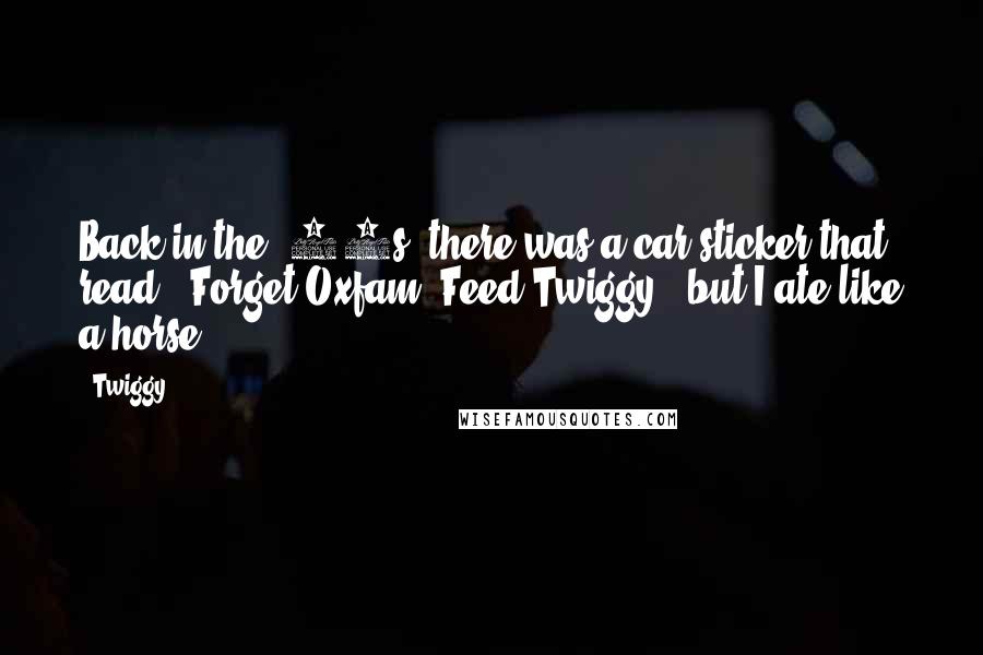 Twiggy quotes: Back in the '60s, there was a car sticker that read, 'Forget Oxfam, Feed Twiggy,' but I ate like a horse.