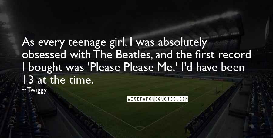 Twiggy quotes: As every teenage girl, I was absolutely obsessed with The Beatles, and the first record I bought was 'Please Please Me.' I'd have been 13 at the time. Twiggy quotes: As every teenage girl, I was absolutely obsessed with The Beatles, and the first record I bought was 'Please Please Me.' I'd have been 13 at the time.