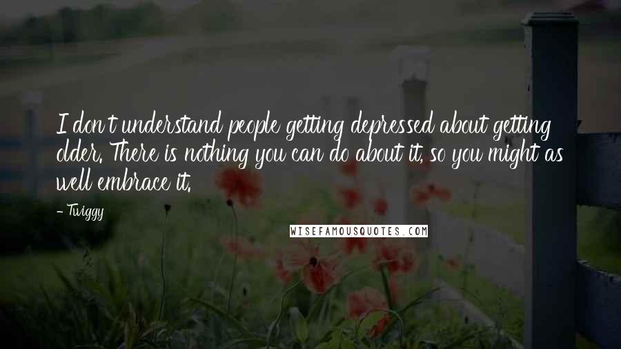 Twiggy quotes: I don't understand people getting depressed about getting older. There is nothing you can do about it, so you might as well embrace it.