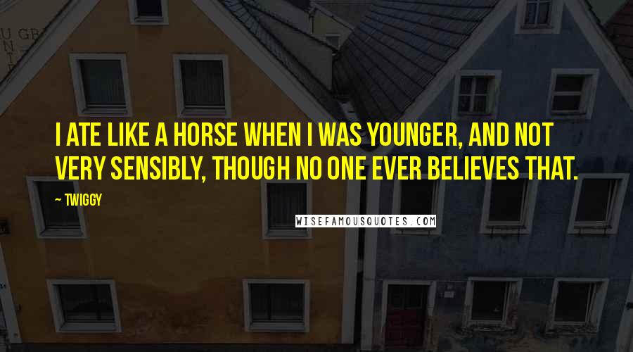 Twiggy quotes: I ate like a horse when I was younger, and not very sensibly, though no one ever believes that. Twiggy quotes: I ate like a horse when I was younger, and not very sensibly, though no one ever believes that.