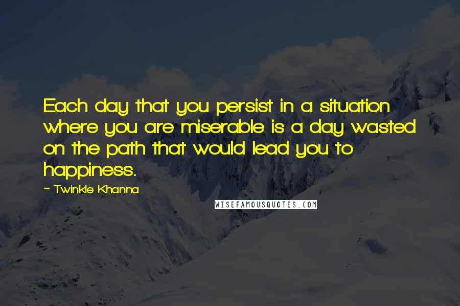 Twinkle Khanna quotes: Each day that you persist in a situation where you are miserable is a day wasted on the path that would lead you to happiness. Twinkle Khanna quotes: Each day that you persist in a situation where you are miserable is a day wasted on the path that would lead you to happiness.