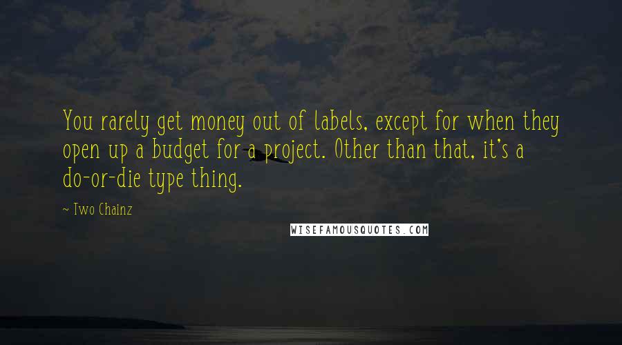 Two Chainz quotes: You rarely get money out of labels, except for when they open up a budget for a project. Other than that, it's a do-or-die type thing. Two Chainz quotes: You rarely get money out of labels, except for when they open up a budget for a project. Other than that, it's a do-or-die type thing.