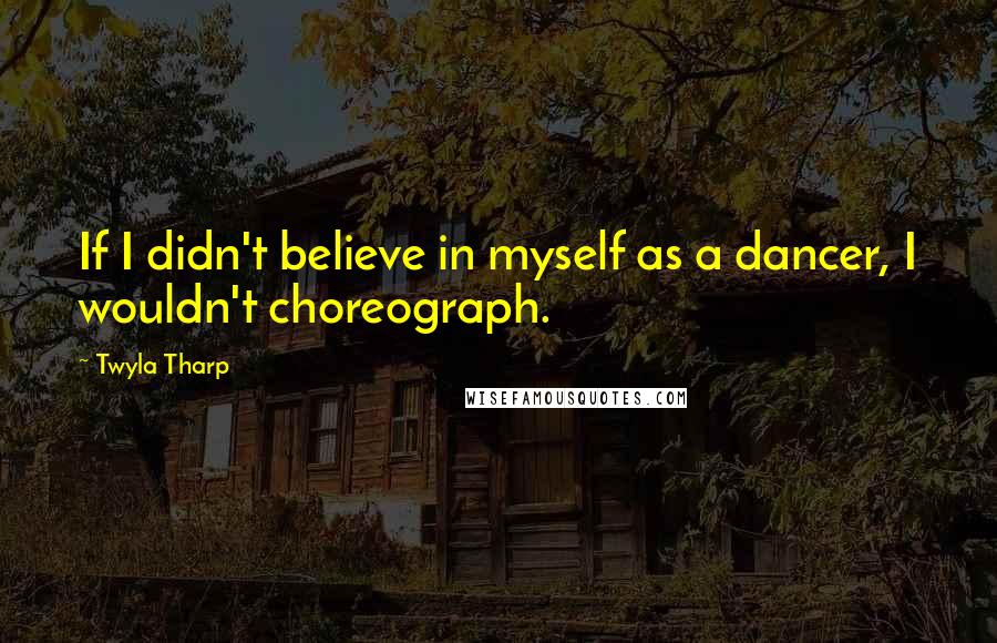 Twyla Tharp quotes: If I didn't believe in myself as a dancer, I wouldn't choreograph.