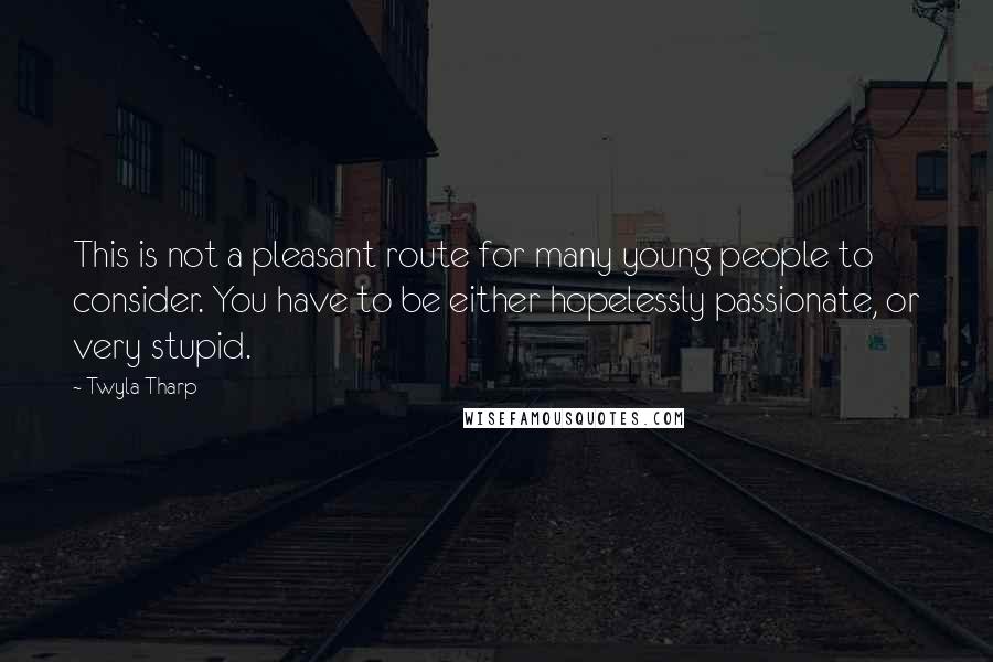 Twyla Tharp quotes: This is not a pleasant route for many young people to consider. You have to be either hopelessly passionate, or very stupid.