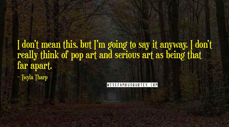 Twyla Tharp quotes: I don't mean this, but I'm going to say it anyway. I don't really think of pop art and serious art as being that far apart.