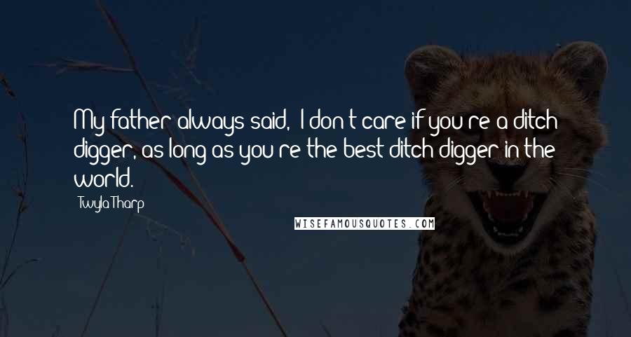 Twyla Tharp quotes: My father always said, 'I don't care if you're a ditch digger, as long as you're the best ditch digger in the world.'