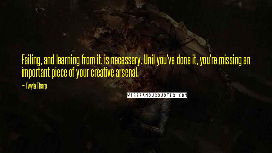 Twyla Tharp quotes: Failing, and learning from it, is necessary. Unil you've done it, you're missing an important piece of your creative arsenal.