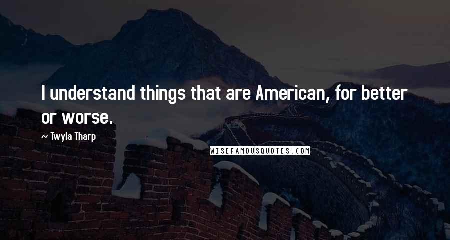 Twyla Tharp quotes: I understand things that are American, for better or worse.