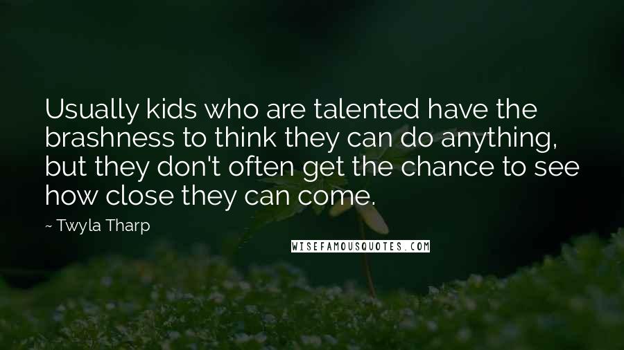 Twyla Tharp quotes: Usually kids who are talented have the brashness to think they can do anything, but they don't often get the chance to see how close they can come.