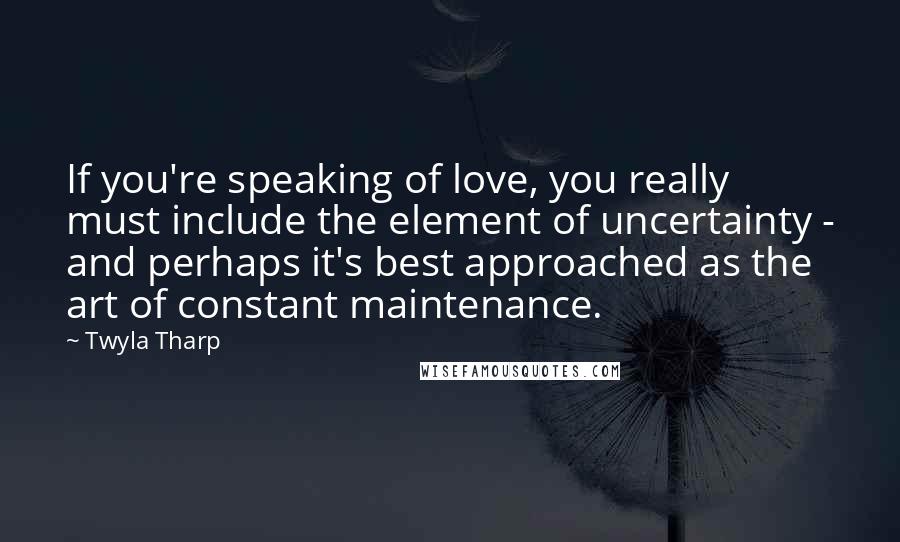 Twyla Tharp quotes: If you're speaking of love, you really must include the element of uncertainty - and perhaps it's best approached as the art of constant maintenance.