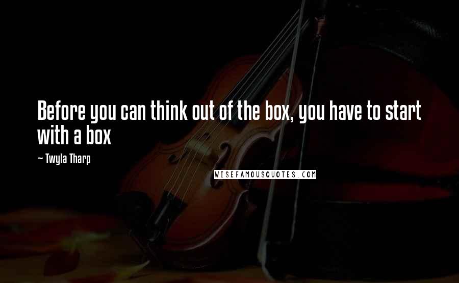 Twyla Tharp quotes: Before you can think out of the box, you have to start with a box