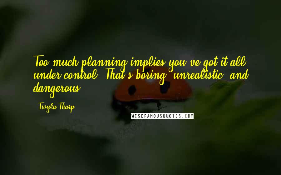 Twyla Tharp quotes: Too much planning implies you've got it all under control. That's boring, unrealistic, and dangerous.