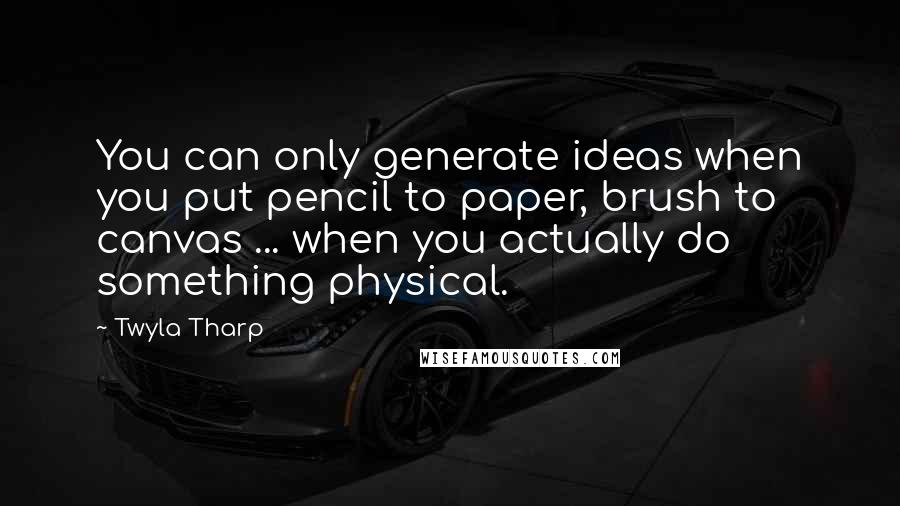 Twyla Tharp quotes: You can only generate ideas when you put pencil to paper, brush to canvas ... when you actually do something physical.