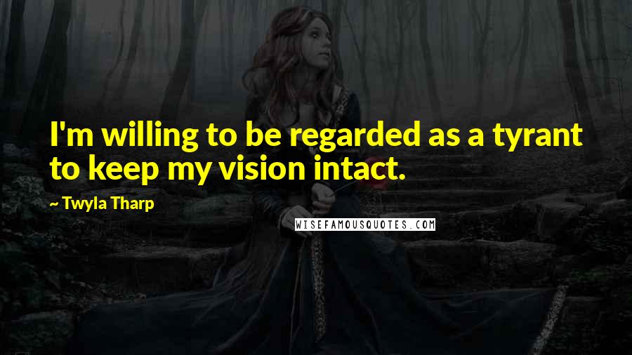 Twyla Tharp quotes: I'm willing to be regarded as a tyrant to keep my vision intact.