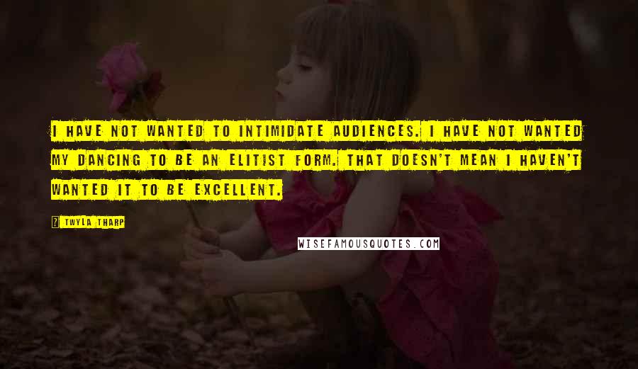 Twyla Tharp quotes: I have not wanted to intimidate audiences. I have not wanted my dancing to be an elitist form. That doesn't mean I haven't wanted it to be excellent.