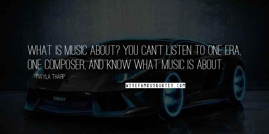 Twyla Tharp quotes: What is music about? You can't listen to one era, one composer, and know what music is about.