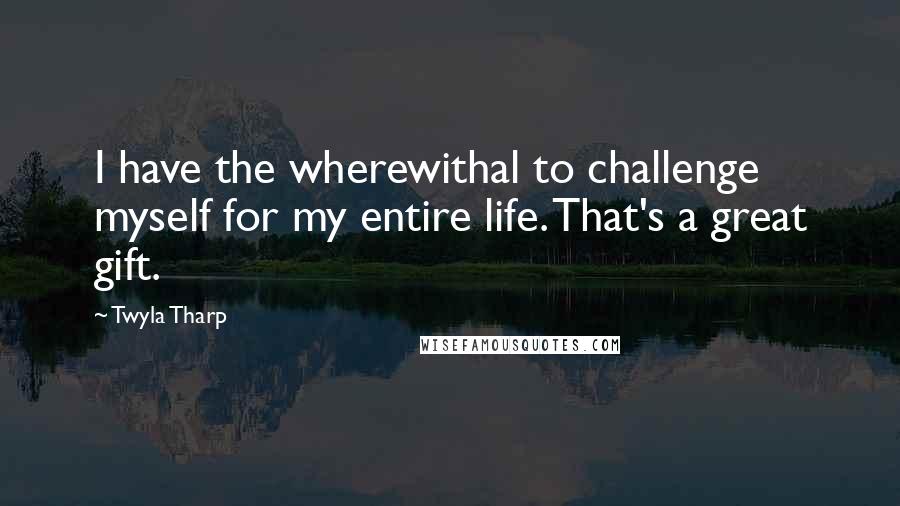 Twyla Tharp quotes: I have the wherewithal to challenge myself for my entire life. That's a great gift.