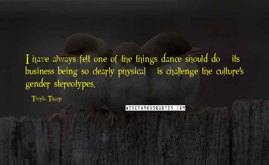 Twyla Tharp quotes: I have always felt one of the things dance should do - its business being so clearly physical - is challenge the culture's gender stereotypes.