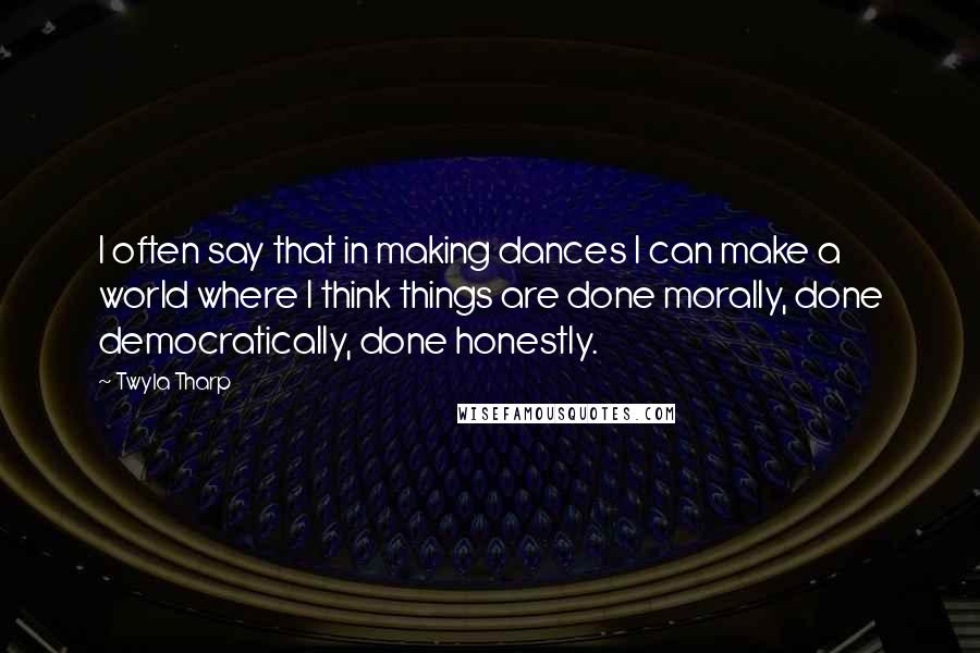 Twyla Tharp quotes: I often say that in making dances I can make a world where I think things are done morally, done democratically, done honestly.