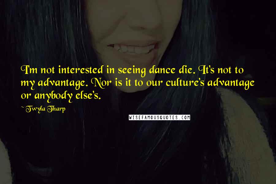 Twyla Tharp quotes: I'm not interested in seeing dance die. It's not to my advantage. Nor is it to our culture's advantage or anybody else's.