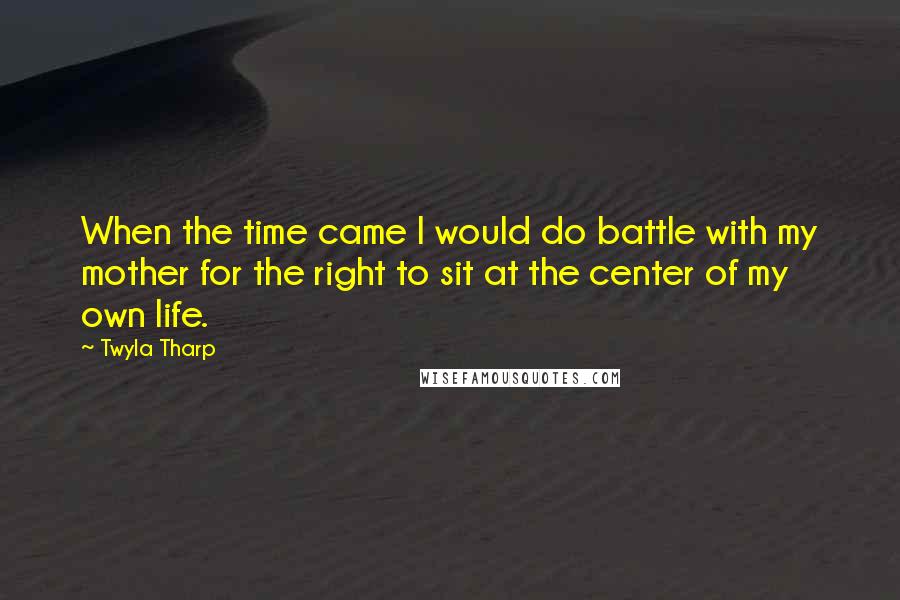 Twyla Tharp quotes: When the time came I would do battle with my mother for the right to sit at the center of my own life.