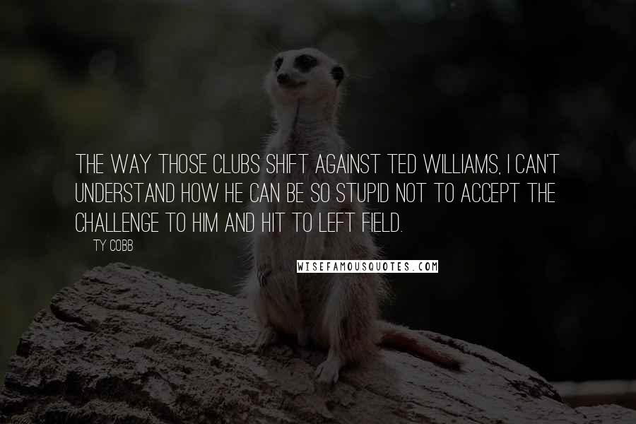 Ty Cobb quotes: The way those clubs shift against Ted Williams, I can't understand how he can be so stupid not to accept the challenge to him and hit to left field. Ty Cobb quotes: The way those clubs shift against Ted Williams, I can't understand how he can be so stupid not to accept the challenge to him and hit to left field.