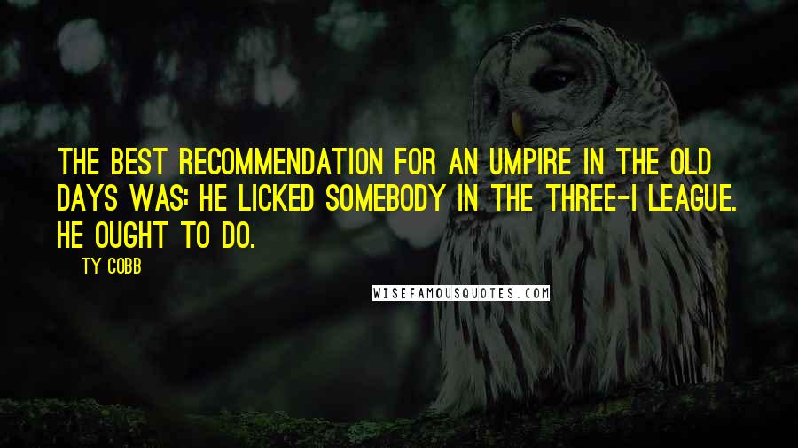Ty Cobb quotes: The best recommendation for an umpire in the old days was: He licked somebody in the Three-I League. He ought to do. Ty Cobb quotes: The best recommendation for an umpire in the old days was: He licked somebody in the Three-I League. He ought to do.