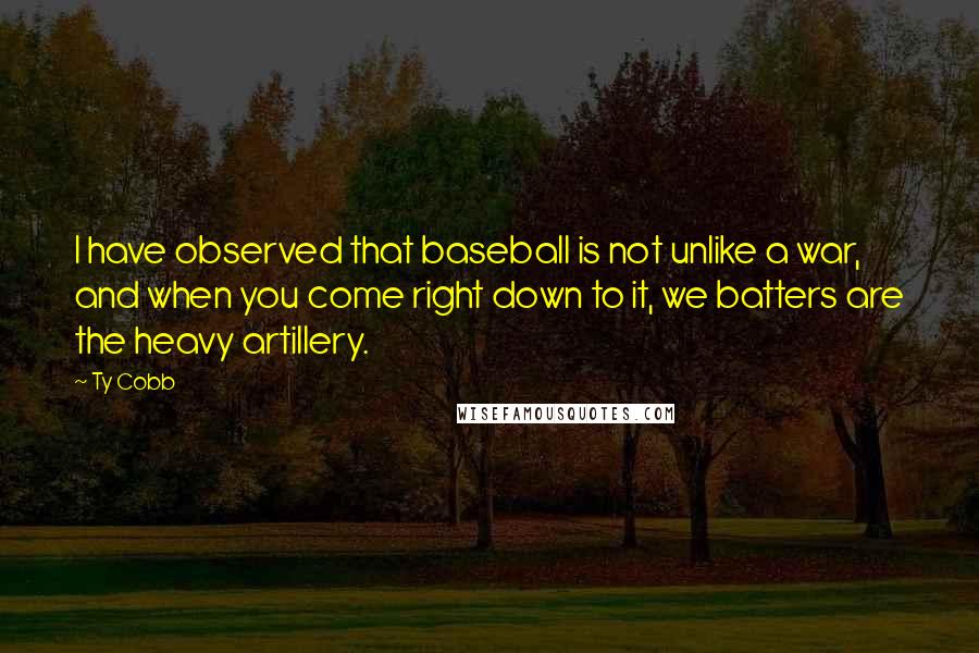 Ty Cobb quotes: I have observed that baseball is not unlike a war, and when you come right down to it, we batters are the heavy artillery. Ty Cobb quotes: I have observed that baseball is not unlike a war, and when you come right down to it, we batters are the heavy artillery.