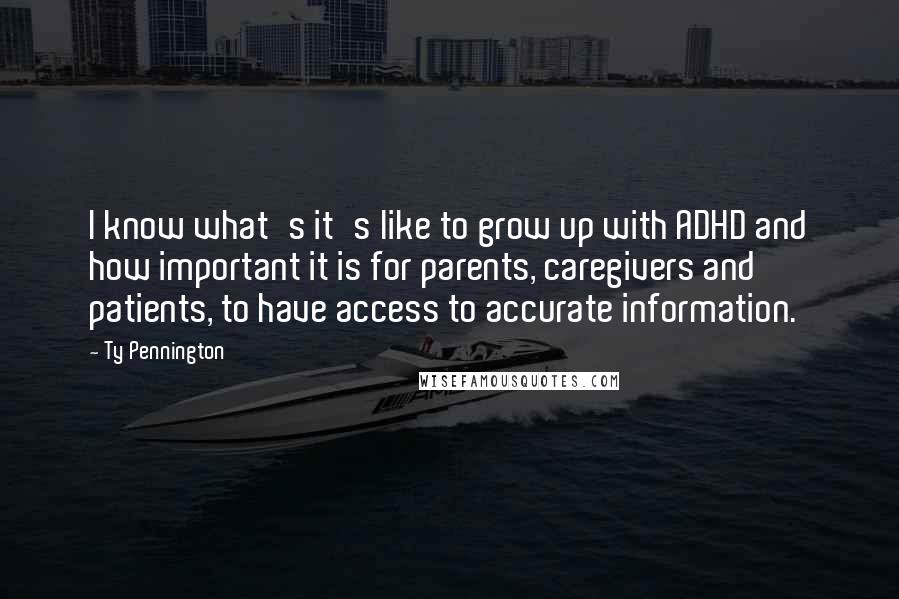 Ty Pennington quotes: I know what's it's like to grow up with ADHD and how important it is for parents, caregivers and patients, to have access to accurate information. Ty Pennington quotes: I know what's it's like to grow up with ADHD and how important it is for parents, caregivers and patients, to have access to accurate information.