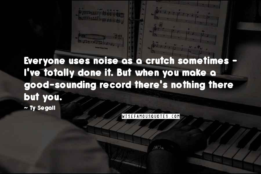 Ty Segall quotes: Everyone uses noise as a crutch sometimes - I've totally done it. But when you make a good-sounding record there's nothing there but you.