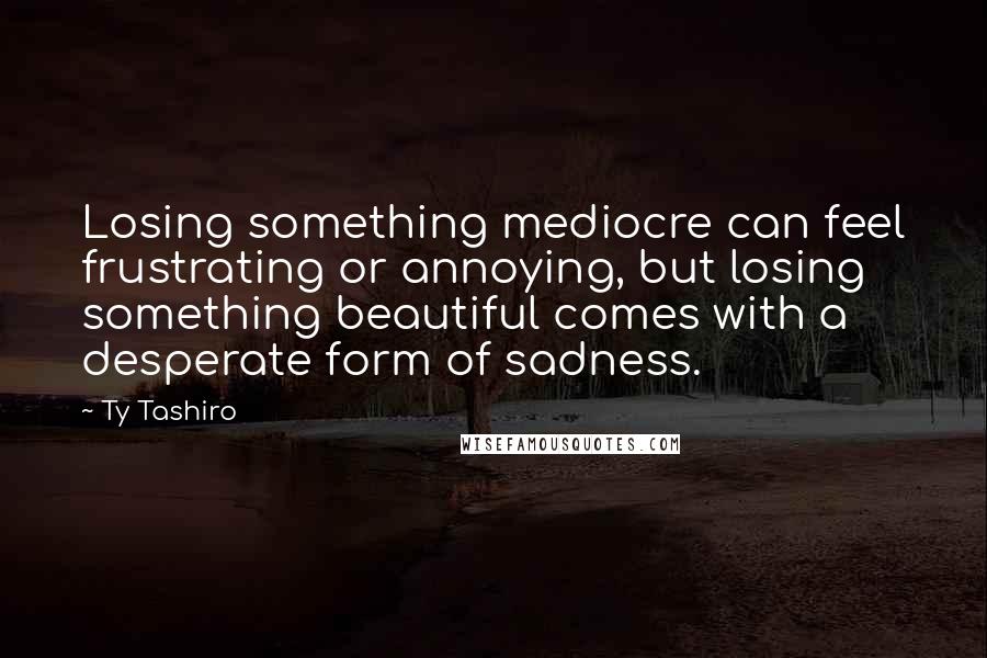 Ty Tashiro quotes: Losing something mediocre can feel frustrating or annoying, but losing something beautiful comes with a desperate form of sadness. Ty Tashiro quotes: Losing something mediocre can feel frustrating or annoying, but losing something beautiful comes with a desperate form of sadness.