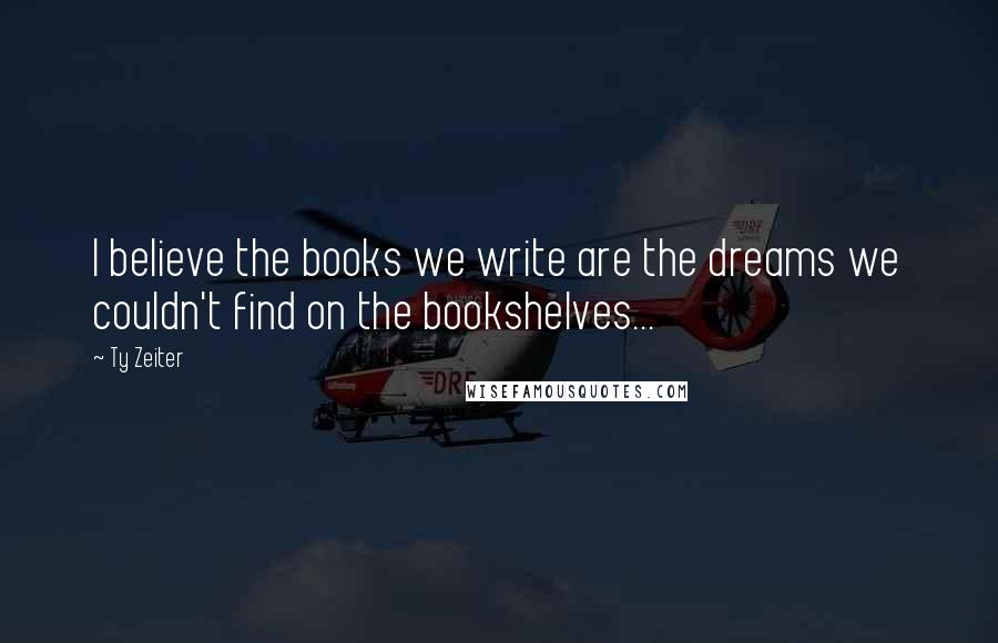 Ty Zeiter quotes: I believe the books we write are the dreams we couldn't find on the bookshelves...