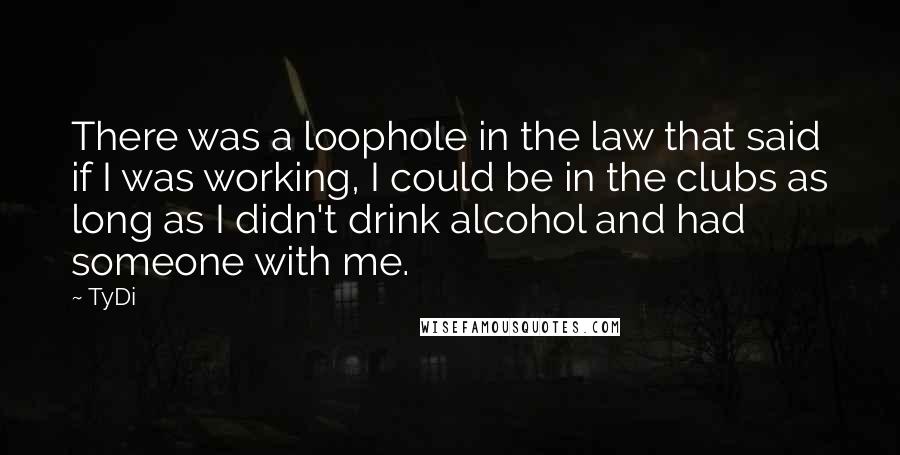 TyDi quotes: There was a loophole in the law that said if I was working, I could be in the clubs as long as I didn't drink alcohol and had someone with TyDi quotes: There was a loophole in the law that said if I was working, I could be in the clubs as long as I didn't drink alcohol and had someone with