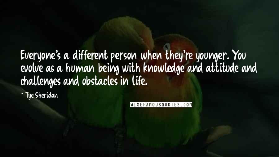 Tye Sheridan quotes: Everyone's a different person when they're younger. You evolve as a human being with knowledge and attitude and challenges and obstacles in life. Tye Sheridan quotes: Everyone's a different person when they're younger. You evolve as a human being with knowledge and attitude and challenges and obstacles in life.