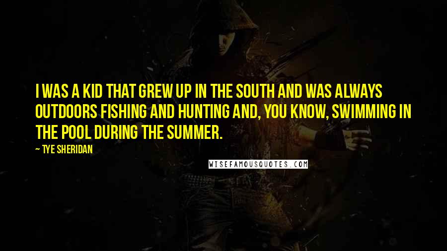 Tye Sheridan quotes: I was a kid that grew up in the South and was always outdoors fishing and hunting and, you know, swimming in the pool during the summer. Tye Sheridan quotes: I was a kid that grew up in the South and was always outdoors fishing and hunting and, you know, swimming in the pool during the summer.